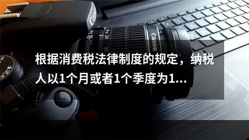 根据消费税法律制度的规定，纳税人以1个月或者1个季度为1个纳