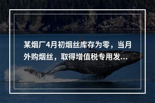 某烟厂4月初烟丝库存为零，当月外购烟丝，取得增值税专用发票上