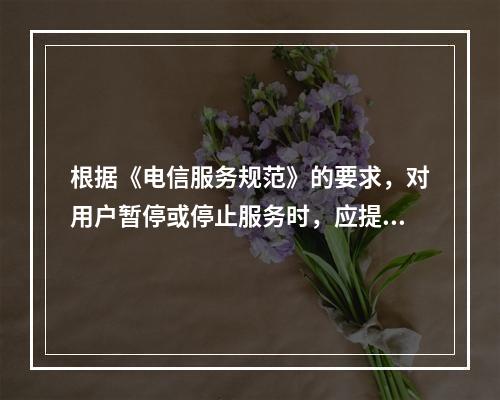 根据《电信服务规范》的要求，对用户暂停或停止服务时，应提前（