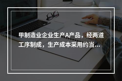 甲制造业企业生产A产品，经两道工序制成，生产成本采用约当产量