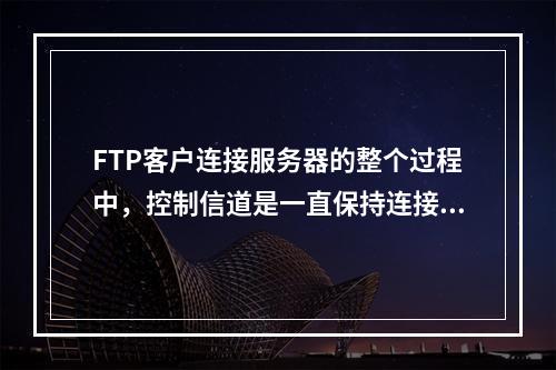 FTP客户连接服务器的整个过程中，控制信道是一直保持连接的，