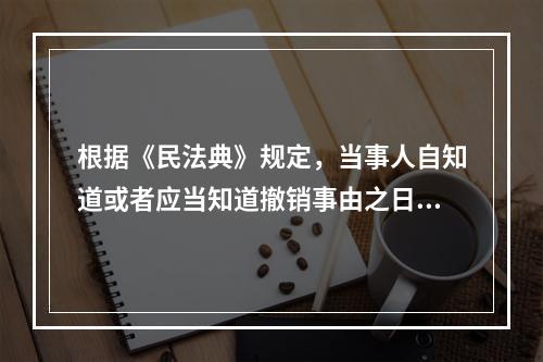 根据《民法典》规定，当事人自知道或者应当知道撤销事由之日起（