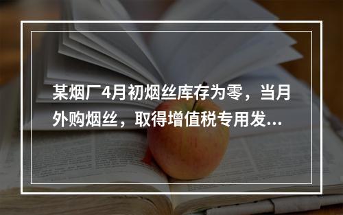 某烟厂4月初烟丝库存为零，当月外购烟丝，取得增值税专用发票上