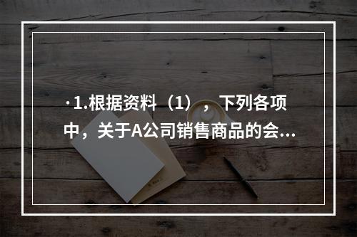 ·1.根据资料（1），下列各项中，关于A公司销售商品的会计处