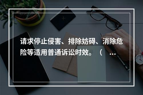 请求停止侵害、排除妨碍、消除危险等适用普通诉讼时效。（　）