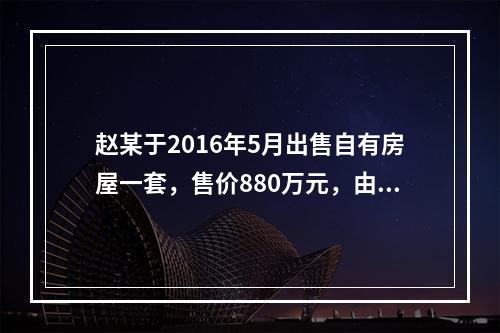 赵某于2016年5月出售自有房屋一套，售价880万元，由于销