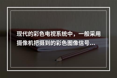 现代的彩色电视系统中，一般采用摄像机把摄到的彩色图像信号，经