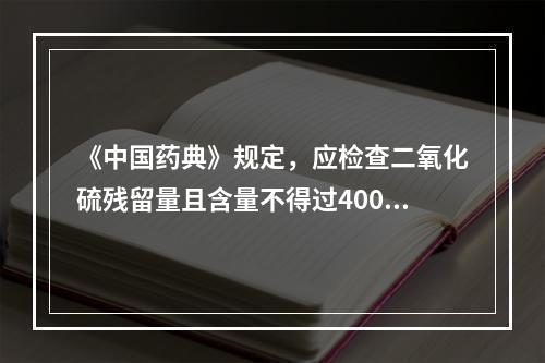 《中国药典》规定，应检查二氧化硫残留量且含量不得过400mg