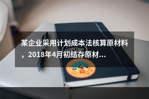 某企业采用计划成本法核算原材料，2018年4月初结存原材料计