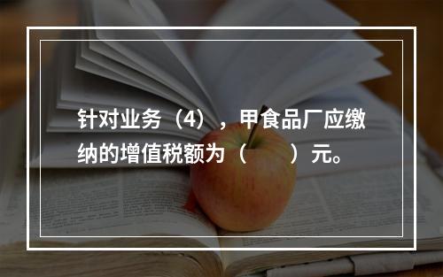 针对业务（4），甲食品厂应缴纳的增值税额为（　　）元。