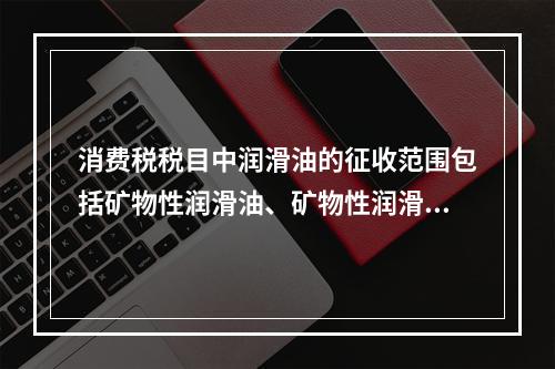 消费税税目中润滑油的征收范围包括矿物性润滑油、矿物性润滑油基