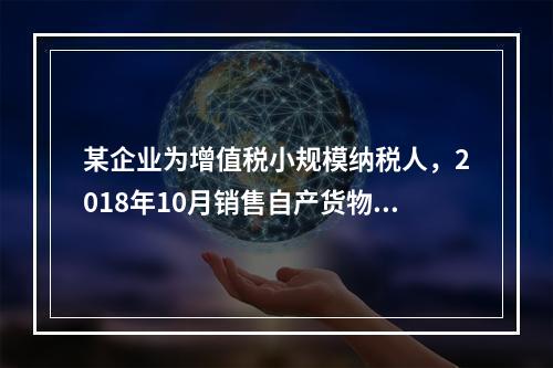 某企业为增值税小规模纳税人，2018年10月销售自产货物取得