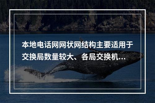 本地电话网网状网结构主要适用于交换局数量较大、各局交换机容量