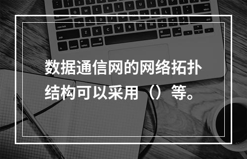 数据通信网的网络拓扑结构可以采用（）等。