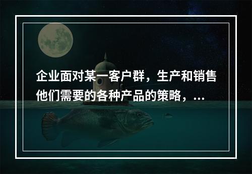 企业面对某一客户群，生产和销售他们需要的各种产品的策略，是目