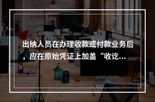 出纳人员在办理收款或付款业务后，应在原始凭证上加盖“收讫”或