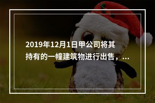 2019年12月1日甲公司将其持有的一幢建筑物进行出售，该建