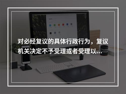 对必经复议的具体行政行为，复议机关决定不予受理或者受理以后超