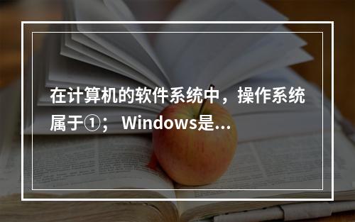 在计算机的软件系统中，操作系统属于①； Windows是目前