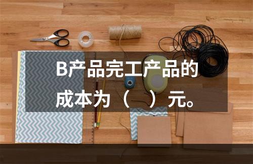 B产品完工产品的成本为（　）元。