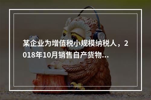 某企业为增值税小规模纳税人，2018年10月销售自产货物取得