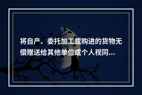 将自产、委托加工或购进的货物无偿赠送给其他单位或个人视同销售