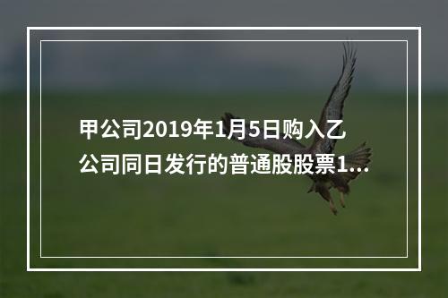 甲公司2019年1月5日购入乙公司同日发行的普通股股票100