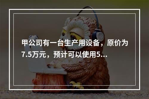 甲公司有一台生产用设备，原价为7.5万元，预计可以使用5年，