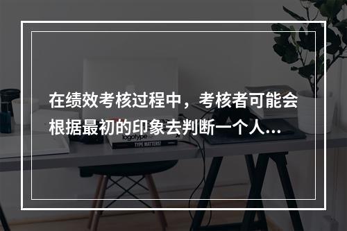 在绩效考核过程中，考核者可能会根据最初的印象去判断一个人的