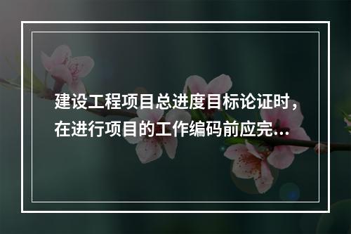 建设工程项目总进度目标论证时，在进行项目的工作编码前应完成的