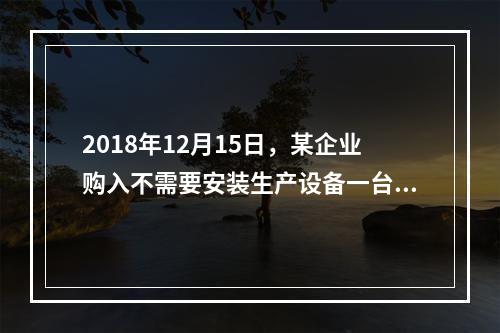 2018年12月15日，某企业购入不需要安装生产设备一台，原