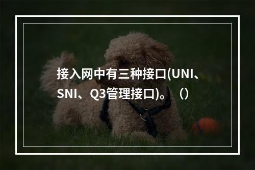 接入网中有三种接口(UNI、SNI、Q3管理接口)。（）