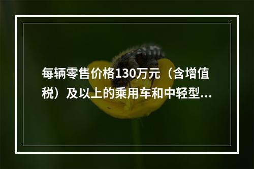 每辆零售价格130万元（含增值税）及以上的乘用车和中轻型商用