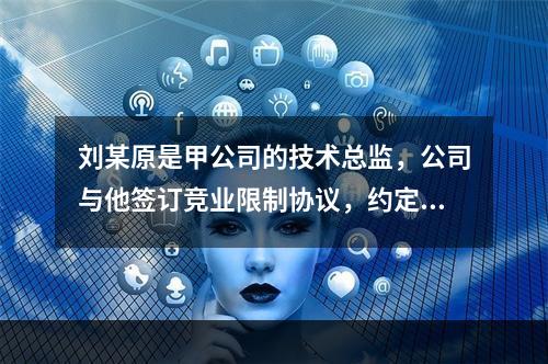 刘某原是甲公司的技术总监，公司与他签订竞业限制协议，约定合同