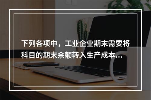 下列各项中，工业企业期末需要将科目的期末余额转入生产成本的是