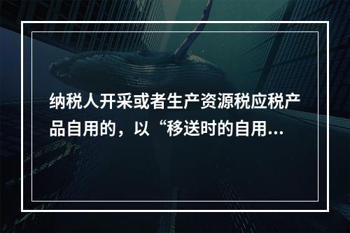 纳税人开采或者生产资源税应税产品自用的，以“移送时的自用数量