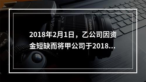 2018年2月1日，乙公司因资金短缺而将甲公司于2018年1