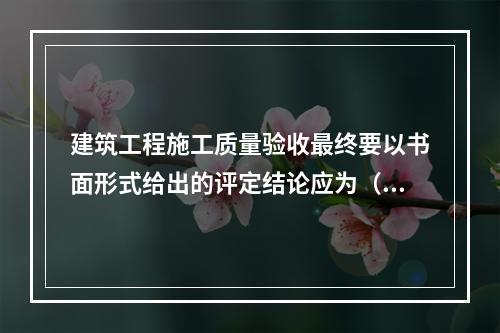 建筑工程施工质量验收最终要以书面形式给出的评定结论应为（　）