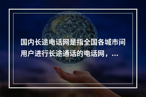 国内长途电话网是指全国各城市间用户进行长途通话的电话网，网中