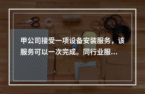 甲公司接受一项设备安装服务，该服务可以一次完成。同行业服务收