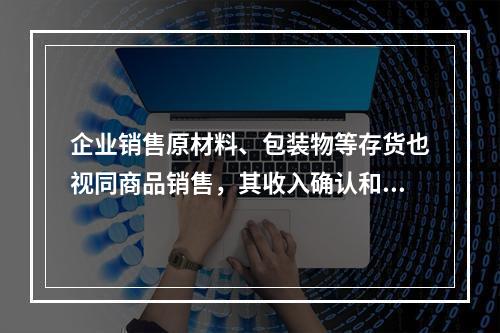 企业销售原材料、包装物等存货也视同商品销售，其收入确认和计量