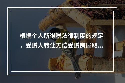 根据个人所得税法律制度的规定 ，受赠人转让无偿受赠房屋取得的