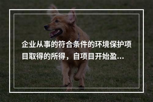 企业从事的符合条件的环境保护项目取得的所得，自项目开始盈利所