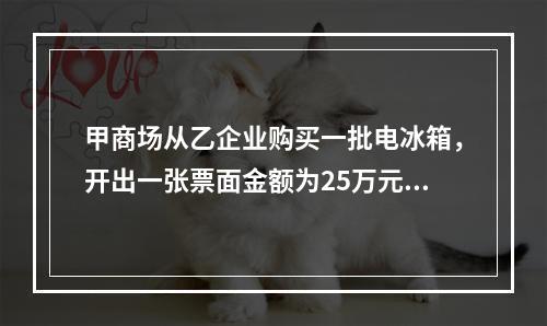 甲商场从乙企业购买一批电冰箱，开出一张票面金额为25万元的银