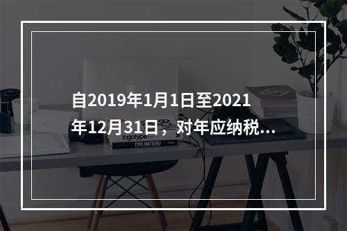 自2019年1月1日至2021年12月31日，对年应纳税所得