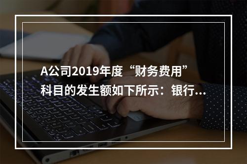 A公司2019年度“财务费用”科目的发生额如下所示：银行长期