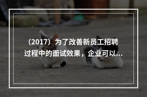 （2017）为了改善新员工招聘过程中的面试效果，企业可以采