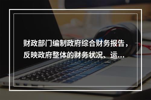 财政部门编制政府综合财务报告，反映政府整体的财务状况、运行情