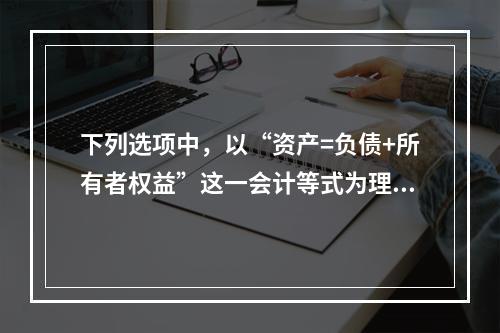 下列选项中，以“资产=负债+所有者权益”这一会计等式为理论依