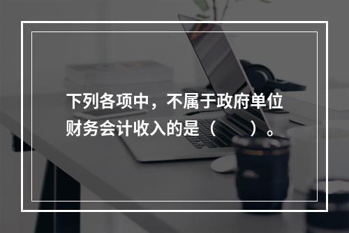 下列各项中，不属于政府单位财务会计收入的是（　　）。